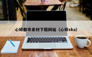巴彦淖尔市心碎都市素材下载网站（心碎ska）